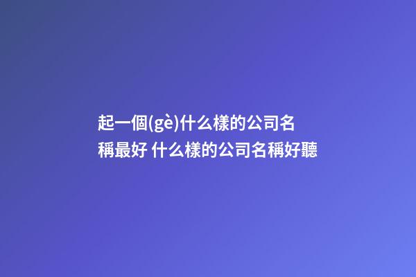 起一個(gè)什么樣的公司名稱最好 什么樣的公司名稱好聽-第1張-公司起名-玄機(jī)派